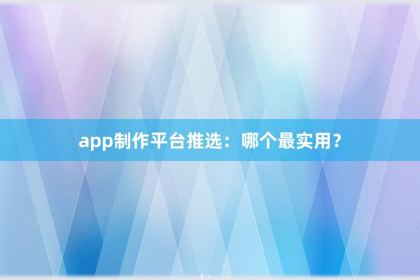app制作平台推选：哪个最实用？