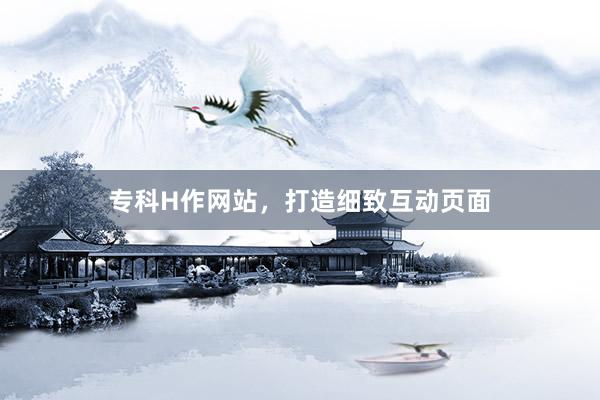 专科H作网站，打造细致互动页面